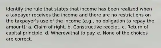 Identify the rule that states that income has been realized when a taxpayer receives the income and there are no restrictions on the taxpayer's use of the income (e.g., no obligation to repay the amount): a. Claim of right. b. Constructive receipt. c. Return of capital principle. d. Wherewithal to pay. e. None of the choices are correct.