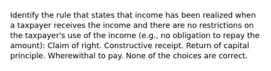 Identify the rule that states that income has been realized when a taxpayer receives the income and there are no restrictions on the taxpayer's use of the income (e.g., no obligation to repay the amount): Claim of right. Constructive receipt. Return of capital principle. Wherewithal to pay. None of the choices are correct.