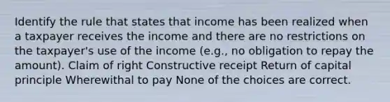 Identify the rule that states that income has been realized when a taxpayer receives the income and there are no restrictions on the taxpayer's use of the income (e.g., no obligation to repay the amount). Claim of right Constructive receipt Return of capital principle Wherewithal to pay None of the choices are correct.