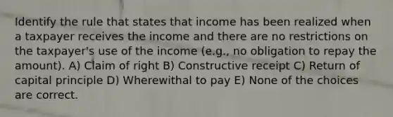 Identify the rule that states that income has been realized when a taxpayer receives the income and there are no restrictions on the taxpayer's use of the income (e.g., no obligation to repay the amount). A) Claim of right B) Constructive receipt C) Return of capital principle D) Wherewithal to pay E) None of the choices are correct.