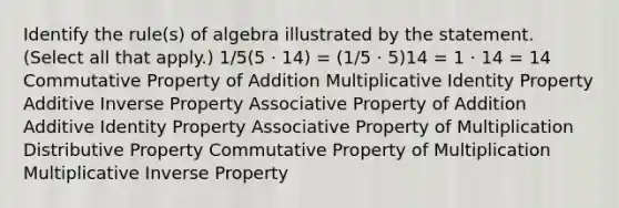 Identify the rule(s) of algebra illustrated by the statement. (Select all that apply.) 1/5(5 · 14) = (1/5 · 5)14 = 1 · 14 = 14 Commutative Property of Addition Multiplicative Identity Property Additive Inverse Property Associative Property of Addition Additive Identity Property Associative Property of Multiplication Distributive Property Commutative Property of Multiplication Multiplicative Inverse Property