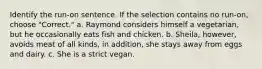 Identify the run-on sentence. If the selection contains no run-on, choose "Correct." a. Raymond considers himself a vegetarian, but he occasionally eats fish and chicken. b. Sheila, however, avoids meat of all kinds, in addition, she stays away from eggs and dairy. c. She is a strict vegan.