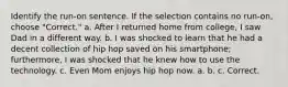 Identify the run-on sentence. If the selection contains no run-on, choose "Correct." a. After I returned home from college, I saw Dad in a different way. b. I was shocked to learn that he had a decent collection of hip hop saved on his smartphone; furthermore, I was shocked that he knew how to use the technology. c. Even Mom enjoys hip hop now. a. b. c. Correct.