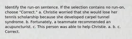 Identify the run-on sentence. If the selection contains no run-on, choose "Correct." a. Christie worried that she would lose her tennis scholarship because she developed carpel tunnel syndrome. b. Fortunately, a teammate recommended an acupuncturist. c. This person was able to help Christie. a. b. c. Correct.