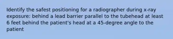 Identify the safest positioning for a radiographer during x-ray exposure: behind a lead barrier parallel to the tubehead at least 6 feet behind the patient's head at a 45-degree angle to the patient