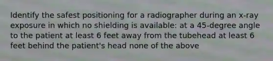 Identify the safest positioning for a radiographer during an x-ray exposure in which no shielding is available: at a 45-degree angle to the patient at least 6 feet away from the tubehead at least 6 feet behind the patient's head none of the above