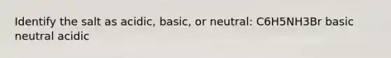 Identify the salt as acidic, basic, or neutral: C6H5NH3Br basic neutral acidic