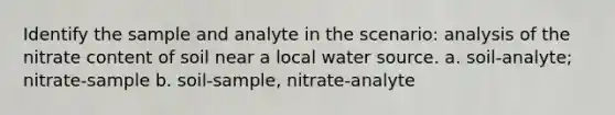 Identify the sample and analyte in the scenario: analysis of the nitrate content of soil near a local water source. a. soil-analyte; nitrate-sample b. soil-sample, nitrate-analyte