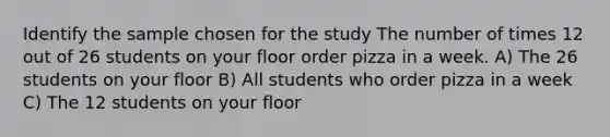 Identify the sample chosen for the study The number of times 12 out of 26 students on your floor order pizza in a week. A) The 26 students on your floor B) All students who order pizza in a week C) The 12 students on your floor