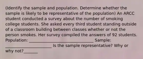 (Identify the sample and population. Determine whether the sample is likely to be representative of the population) An ARCC student conducted a survey about the number of smoking college students. She asked every third student standing outside of a classroom building between classes whether or not the person smokes. Her survey compiled the answers of 92 students. Population: ________________________________ Sample: _______________________ Is the sample representative? Why or why not?_______