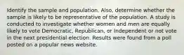 Identify the sample and population. Also, determine whether the sample is likely to be representative of the population. A study is conducted to investigate whether women and men are equally likely to vote Democratic, Republican, or Independent or not vote in the next presidential election. Results were found from a poll posted on a popular news website.