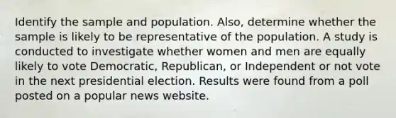 Identify the sample and population. Also, determine whether the sample is likely to be representative of the population. A study is conducted to investigate whether women and men are equally likely to vote Democratic, Republican, or Independent or not vote in the next presidential election. Results were found from a poll posted on a popular news website.