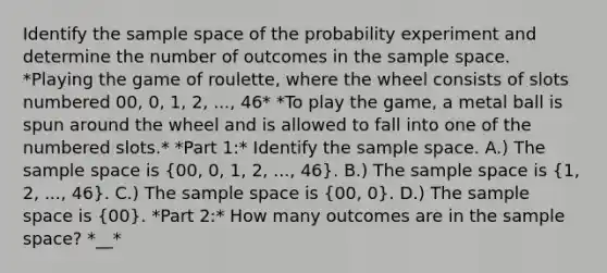 Identify the sample space of the probability experiment and determine the number of outcomes in the sample space. *Playing the game of​ roulette, where the wheel consists of slots numbered​ 00, 0,​ 1, 2,​ ..., 46* *To play the​ game, a metal ball is spun around the wheel and is allowed to fall into one of the numbered slots.* *Part 1:* Identify the sample space. A.) The sample space is​ (00, 0,​ 1, 2,​ ..., 46​). B.) The sample space is​ (1, 2,​ ..., 46​). C.) The sample space is​ (00, 0). D.) The sample space is​ (00). *Part 2:* How many outcomes are in the sample​ space? *__*