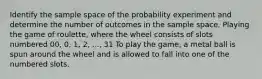 Identify the sample space of the probability experiment and determine the number of outcomes in the sample space. Playing the game of​ roulette, where the wheel consists of slots numbered​ 00, 0,​ 1, 2,​ ..., 31 To play the​ game, a metal ball is spun around the wheel and is allowed to fall into one of the numbered slots.