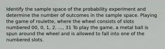 Identify the sample space of the probability experiment and determine the number of outcomes in the sample space. Playing the game of​ roulette, where the wheel consists of slots numbered​ 00, 0,​ 1, 2,​ ..., 31 To play the​ game, a metal ball is spun around the wheel and is allowed to fall into one of the numbered slots.