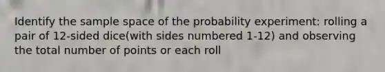 Identify the sample space of the probability experiment: rolling a pair of 12-sided dice(with sides numbered 1-12) and observing the total number of points or each roll