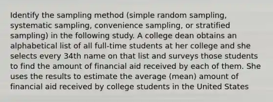 Identify the sampling method​ (simple random​ sampling, systematic​ sampling, convenience​ sampling, or stratified​ sampling) in the following study. A college dean obtains an alphabetical list of all​ full-time students at her college and she selects every 34th name on that list and surveys those students to find the amount of financial aid received by each of them. She uses the results to estimate the average​ (mean) amount of financial aid received by college students in the United States