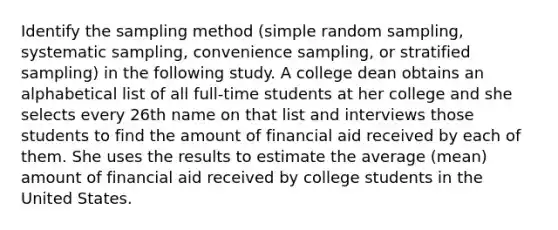 Identify the sampling method​ (simple random​ sampling, systematic​ sampling, convenience​ sampling, or stratified​ sampling) in the following study. A college dean obtains an alphabetical list of all​ full-time students at her college and she selects every 26th name on that list and interviews those students to find the amount of financial aid received by each of them. She uses the results to estimate the average​ (mean) amount of financial aid received by college students in the United States.