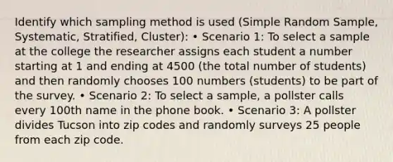 Identify which sampling method is used (Simple Random Sample, Systematic, Stratified, Cluster): • Scenario 1: To select a sample at the college the researcher assigns each student a number starting at 1 and ending at 4500 (the total number of students) and then randomly chooses 100 numbers (students) to be part of the survey. • Scenario 2: To select a sample, a pollster calls every 100th name in the phone book. • Scenario 3: A pollster divides Tucson into zip codes and randomly surveys 25 people from each zip code.