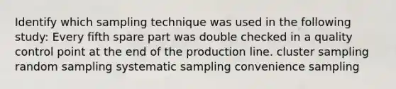 Identify which sampling technique was used in the following study: Every fifth spare part was double checked in a quality control point at the end of the production line. cluster sampling random sampling systematic sampling convenience sampling