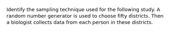 Identify the sampling technique used for the following study. A random number generator is used to choose fifty districts. Then a biologist collects data from each person in these districts.