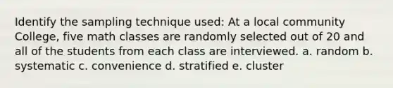 Identify the sampling technique used: At a local community College, five math classes are randomly selected out of 20 and all of the students from each class are interviewed. a. random b. systematic c. convenience d. stratified e. cluster