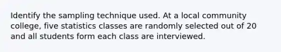 Identify the sampling technique used. At a local community college, five statistics classes are randomly selected out of 20 and all students form each class are interviewed.