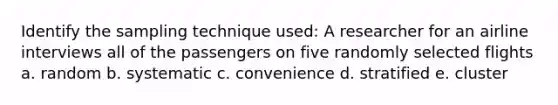 Identify the sampling technique used: A researcher for an airline interviews all of the passengers on five randomly selected flights a. random b. systematic c. convenience d. stratified e. cluster