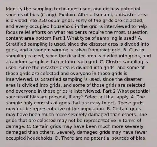 Identify the sampling techniques​ used, and discuss potential sources of bias​ (if any). Explain. After a tsunami​, a disaster area is divided into 250 equal grids. Forty of the grids are​ selected, and every occupied household in the grid is interviewed to help focus relief efforts on what residents require the most. Question content area bottom Part 1 What type of sampling is​ used? A. Stratified sampling is​ used, since the disaster area is divded into​ grids, and a random sample is taken from each grid. B. Cluster sampling is​ used, since the disaster area is divded into​ grids, and a random sample is taken from each grid. C. Cluster sampling is​ used, since the disaster area is divided into​ grids, and some of those grids are selected and everyone in those grids is interviewed. D. Stratified sampling is​ used, since the disaster area is divided into​ grids, and some of those grids are selected and everyone in those grids is interviewed. Part 2 What potential sources of bias are​ present, if​ any? Select all that apply. A. The sample only consists of grids that are easy to get. These grids may not be representative of the population. B. Certain grids may have been much more severely damaged than others. The grids that are selected may not be representative in terms of damage. C. Certain grids may have been much more severely damaged than others. Severely damaged grids may have fewer occupied households. D. There are no potential sources of bias.