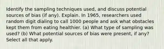 Identify the sampling techniques​ used, and discuss potential sources of bias​ (if any). Explain. In​ 1965, researchers used random digit dialing to call 1000 people and ask what obstacles kept them from eating healthier. (a) What type of sampling was​ used? (b) What potential sources of bias were​ present, if​ any? Select all that apply.