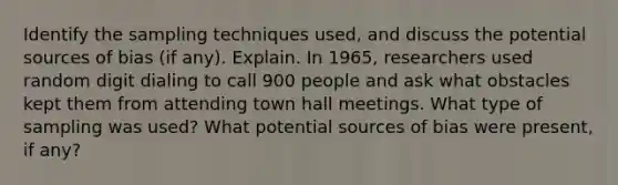 Identify the sampling techniques used, and discuss the potential sources of bias (if any). Explain. In 1965, researchers used random digit dialing to call 900 people and ask what obstacles kept them from attending town hall meetings. What type of sampling was used? What potential sources of bias were present, if any?