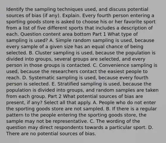 Identify the sampling techniques​ used, and discuss potential sources of bias​ (if any). Explain. Every fourth person entering a sporting goods store is asked to choose his or her favorite sport from a list of five different sports that includes a description of each. Question content area bottom Part 1 What type of sampling is​ used? A. Simple random sampling is​ used, because every sample of a given size has an equal chance of being selected. B. Cluster sampling is​ used, because the population is divided into​ groups, several groups are​ selected, and every person in those groups is contacted. C. Convenience sampling is​ used, because the researchers contact the easiest people to reach. D. Systematic sampling is​ used, because every fourth person is selected. E. Stratified sampling is​ used, because the population is divided into​ groups, and random samples are taken from each group. Part 2 What potential sources of bias are​ present, if​ any? Select all that apply. A. People who do not enter the sporting goods store are not sampled. B. If there is a regular pattern to the people entering the sporting goods store​, the sample may not be representative. C. The wording of the question may direct respondents towards a particular sport. D. There are no potential sources of bias.