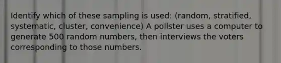 Identify which of these sampling is used: (random, stratified, systematic, cluster, convenience) A pollster uses a computer to generate 500 random numbers, then interviews the voters corresponding to those numbers.