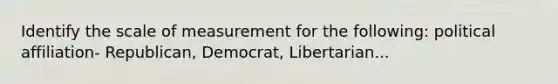 Identify the scale of measurement for the following: political affiliation- Republican, Democrat, Libertarian...