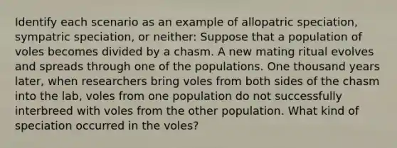 Identify each scenario as an example of allopatric speciation, sympatric speciation, or neither: Suppose that a population of voles becomes divided by a chasm. A new mating ritual evolves and spreads through one of the populations. One thousand years later, when researchers bring voles from both sides of the chasm into the lab, voles from one population do not successfully interbreed with voles from the other population. What kind of speciation occurred in the voles?