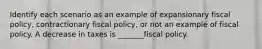 Identify each scenario as an example of expansionary fiscal policy, contractionary fiscal policy, or not an example of fiscal policy. A decrease in taxes is _______fiscal policy.