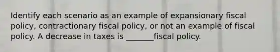 Identify each scenario as an example of expansionary fiscal policy, contractionary fiscal policy, or not an example of fiscal policy. A decrease in taxes is _______fiscal policy.