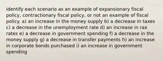 identify each scenario as an example of expansionary fiscal policy, contractionary fiscal policy, or not an example of fiscal policy. a) an increase in the money supply b) a decrease in taxes c) a decrease in the unemployment rate d) an increase in rax rates e) a decrease in government spending f) a decrease in the money supply g) a decrease in transfer payments h) an increase in corporate bonds purchased i) an increase in government spending