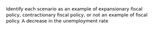 Identify each scenario as an example of expansionary fiscal policy, contractionary fiscal policy, or not an example of fiscal policy. A decrease in the unemployment rate