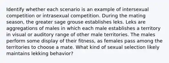 Identify whether each scenario is an example of intersexual competition or intrasexual competition. During the mating season, the greater sage grouse establishes leks. Leks are aggregations of males in which each male establishes a territory in visual or auditory range of other male territories. The males perform some display of their fitness, as females pass among the territories to choose a mate. What kind of sexual selection likely maintains lekking behavior?