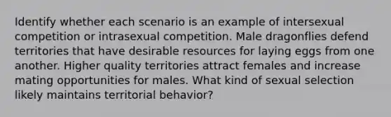 Identify whether each scenario is an example of intersexual competition or intrasexual competition. Male dragonflies defend territories that have desirable resources for laying eggs from one another. Higher quality territories attract females and increase mating opportunities for males. What kind of sexual selection likely maintains territorial behavior?