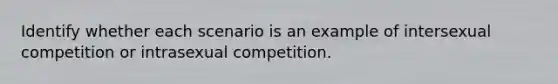 Identify whether each scenario is an example of intersexual competition or intrasexual competition.