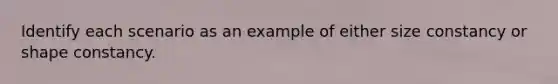 Identify each scenario as an example of either size constancy or shape constancy.