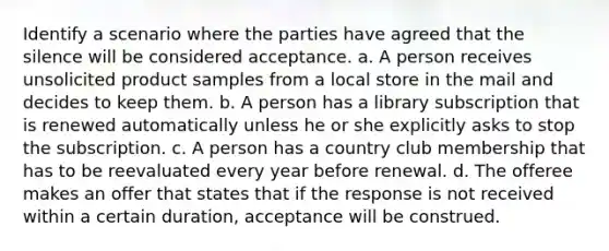 Identify a scenario where the parties have agreed that the silence will be considered acceptance. a. A person receives unsolicited product samples from a local store in the mail and decides to keep them. b. A person has a library subscription that is renewed automatically unless he or she explicitly asks to stop the subscription. c. A person has a country club membership that has to be reevaluated every year before renewal. d. The offeree makes an offer that states that if the response is not received within a certain duration, acceptance will be construed.