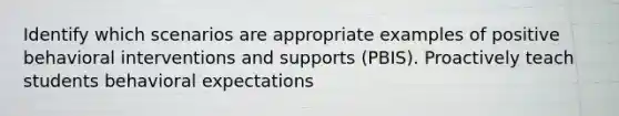 Identify which scenarios are appropriate examples of positive behavioral interventions and supports (PBIS). Proactively teach students behavioral expectations