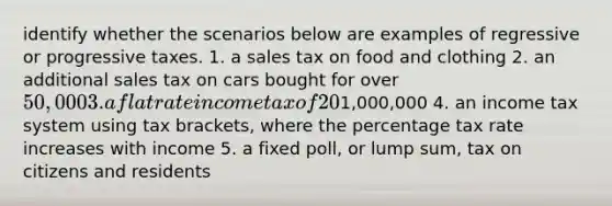 identify whether the scenarios below are examples of regressive or progressive taxes. 1. a sales tax on food and clothing 2. an additional sales tax on cars bought for over 50,000 3. a flat rate income tax of 20% with no additional tax being paid on earnings above1,000,000 4. an income tax system using tax brackets, where the percentage tax rate increases with income 5. a fixed poll, or lump sum, tax on citizens and residents