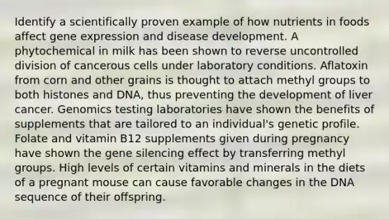 Identify a scientifically proven example of how nutrients in foods affect gene expression and disease development. A phytochemical in milk has been shown to reverse uncontrolled division of cancerous cells under laboratory conditions. Aflatoxin from corn and other grains is thought to attach methyl groups to both histones and DNA, thus preventing the development of liver cancer. Genomics testing laboratories have shown the benefits of supplements that are tailored to an individual's genetic profile. Folate and vitamin B12 supplements given during pregnancy have shown the gene silencing effect by transferring methyl groups. High levels of certain vitamins and minerals in the diets of a pregnant mouse can cause favorable changes in the DNA sequence of their offspring.