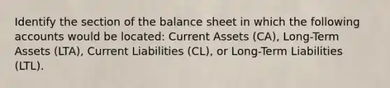 Identify the section of the balance sheet in which the following accounts would be​ located: Current Assets​ (CA), Long-Term Assets​ (LTA), Current Liabilities​ (CL), or​ Long-Term Liabilities​ (LTL).