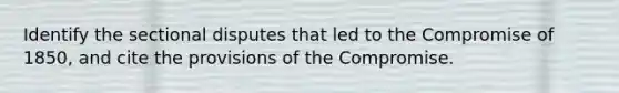 Identify the sectional disputes that led to the Compromise of 1850, and cite the provisions of the Compromise.