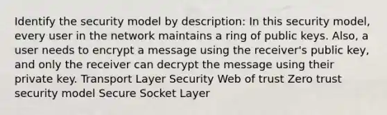 Identify the security model by description: In this security model, every user in the network maintains a ring of public keys. Also, a user needs to encrypt a message using the receiver's public key, and only the receiver can decrypt the message using their private key. Transport Layer Security Web of trust Zero trust security model Secure Socket Layer